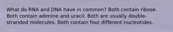 What do RNA and DNA have in common? Both contain ribose. Both contain adenine and uracil. Both are usually double-stranded molecules. Both contain four different nucleotides.