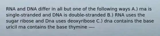 RNA and DNA differ in all but one of the following ways A.) rna is single-stranded and DNA is double-stranded B.) RNA uses the sugar ribose and Dna uses deoxyribose C.) dna contains the base uricil rna contains the base thymine —-