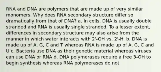 RNA and DNA are polymers that are made up of very similar monomers. Why does RNA secondary structure differ so dramatically from that of DNA? a. In cells, DNA is usually double stranded and RNA is usually single stranded. To a lesser extent, differences in secondary structure may also arise from the manner in which water interacts with 2'-OH vs. 2'-H. b. DNA is made up of A, G, C and T whereas RNA is made up of A, G, C and U c. Bacteria use DNA as their genetic material whereas viruses can use DNA or RNA d. DNA polymerases require a free 3-OH to begin synthesis whereas RNA polymerases do not