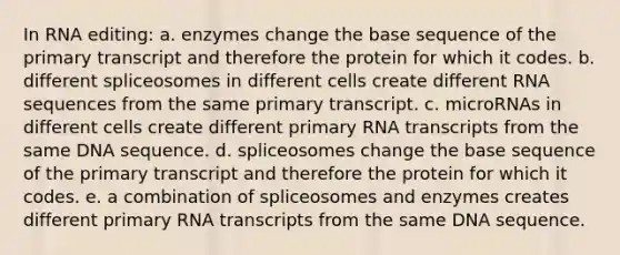 In RNA editing: a. enzymes change the base sequence of the primary transcript and therefore the protein for which it codes. b. different spliceosomes in different cells create different RNA sequences from the same primary transcript. c. microRNAs in different cells create different primary RNA transcripts from the same DNA sequence. d. spliceosomes change the base sequence of the primary transcript and therefore the protein for which it codes. e. a combination of spliceosomes and enzymes creates different primary RNA transcripts from the same DNA sequence.