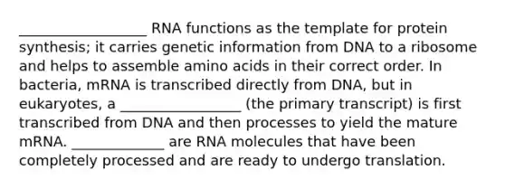 __________________ <a href='https://www.questionai.com/knowledge/kV9H8Lkcao-rna-functions' class='anchor-knowledge'>rna functions</a> as the template for protein synthesis; it carries genetic information from DNA to a ribosome and helps to assemble <a href='https://www.questionai.com/knowledge/k9gb720LCl-amino-acids' class='anchor-knowledge'>amino acids</a> in their correct order. In bacteria, mRNA is transcribed directly from DNA, but in eukaryotes, a _________________ (the primary transcript) is first transcribed from DNA and then processes to yield the mature mRNA. _____________ are RNA molecules that have been completely processed and are ready to undergo translation.