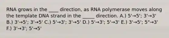 RNA grows in the ____ direction, as RNA polymerase moves along the template DNA strand in the _____ direction. A.) 5'→5'; 3'→3' B.) 3'→5'; 3'→5' C.) 5'→3'; 3'→5' D.) 5'→3'; 5'→3' E.) 3'→5'; 5"→3' F.) 3'→3'; 5'→5'