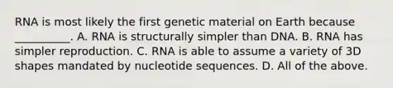 RNA is most likely the first genetic material on Earth because __________. A. RNA is structurally simpler than DNA. B. RNA has simpler reproduction. C. RNA is able to assume a variety of 3D shapes mandated by nucleotide sequences. D. All of the above.