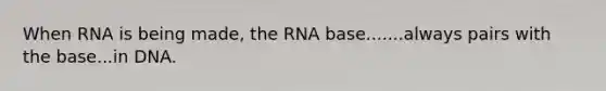 When RNA is being made, the RNA base.......always pairs with the base...in DNA.