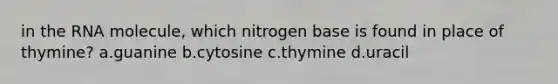 in the RNA molecule, which nitrogen base is found in place of thymine? a.guanine b.cytosine c.thymine d.uracil