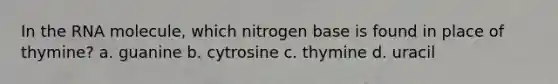 In the RNA molecule, which nitrogen base is found in place of thymine? a. guanine b. cytrosine c. thymine d. uracil