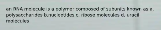 an RNA molecule is a polymer composed of subunits known as a. polysaccharides b.nucleotides c. ribose molecules d. uracil molecules