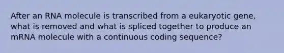 After an RNA molecule is transcribed from a eukaryotic gene, what is removed and what is spliced together to produce an mRNA molecule with a continuous coding sequence?