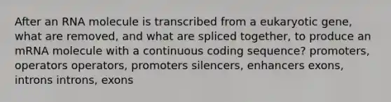 After an RNA molecule is transcribed from a eukaryotic gene, what are removed, and what are spliced together, to produce an mRNA molecule with a continuous coding sequence? promoters, operators operators, promoters silencers, enhancers exons, introns introns, exons