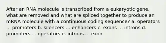 After an RNA molecule is transcribed from a eukaryotic gene, what are removed and what are spliced together to produce an mRNA molecule with a continuous coding sequence? a. operators ... promoters b. silencers ... enhancers c. exons ... introns d. promoters ... operators e. introns ... exon