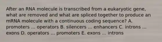 After an RNA molecule is transcribed from a eukaryotic gene, what are removed and what are spliced together to produce an mRNA molecule with a continuous coding sequence? A. promoters ... operators B. silencers ... enhancers C. introns ... exons D. operators ... promoters E. exons ... introns