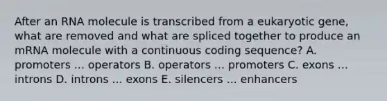 After an RNA molecule is transcribed from a eukaryotic gene, what are removed and what are spliced together to produce an mRNA molecule with a continuous coding sequence? A. promoters ... operators B. operators ... promoters C. exons ... introns D. introns ... exons E. silencers ... enhancers