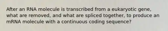 After an RNA molecule is transcribed from a eukaryotic gene, what are removed, and what are spliced together, to produce an mRNA molecule with a continuous coding sequence?