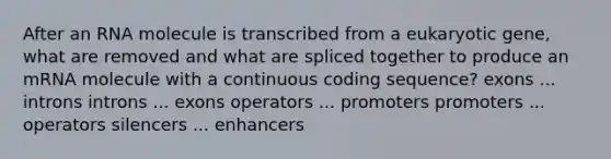 After an RNA molecule is transcribed from a eukaryotic gene, what are removed and what are spliced together to produce an mRNA molecule with a continuous coding sequence? exons ... introns introns ... exons operators ... promoters promoters ... operators silencers ... enhancers