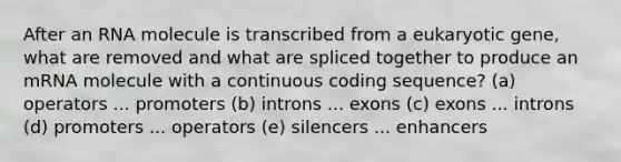 After an RNA molecule is transcribed from a eukaryotic gene, what are removed and what are spliced together to produce an mRNA molecule with a continuous coding sequence? (a) operators ... promoters (b) introns ... exons (c) exons ... introns (d) promoters ... operators (e) silencers ... enhancers