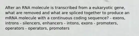 After an RNA molecule is transcribed from a eukaryotic gene, what are removed and what are spliced together to produce an mRNA molecule with a continuous coding sequence? - exons, introns - silencers, enhancers - intons, exons - promoters, operators - operators, promoters