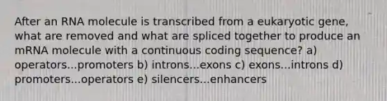 After an RNA molecule is transcribed from a eukaryotic gene, what are removed and what are spliced together to produce an mRNA molecule with a continuous coding sequence? a) operators...promoters b) introns...exons c) exons...introns d) promoters...operators e) silencers...enhancers