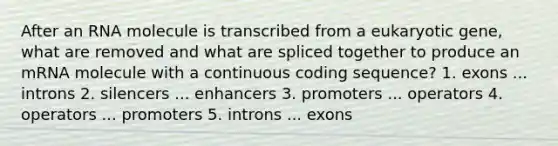 After an RNA molecule is transcribed from a eukaryotic gene, what are removed and what are spliced together to produce an mRNA molecule with a continuous coding sequence? 1. exons ... introns 2. silencers ... enhancers 3. promoters ... operators 4. operators ... promoters 5. introns ... exons