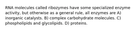 RNA molecules called ribozymes have some specialized enzyme activity, but otherwise as a general rule, all enzymes are A) inorganic catalysts. B) complex carbohydrate molecules. C) phospholipids and glycolipids. D) proteins.