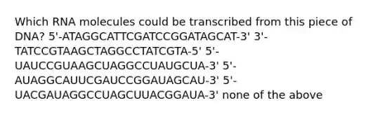 Which RNA molecules could be transcribed from this piece of DNA? 5'-ATAGGCATTCGATCCGGATAGCAT-3' 3'-TATCCGTAAGCTAGGCCTATCGTA-5' 5'-UAUCCGUAAGCUAGGCCUAUGCUA-3' 5'-AUAGGCAUUCGAUCCGGAUAGCAU-3' 5'-UACGAUAGGCCUAGCUUACGGAUA-3' none of the above