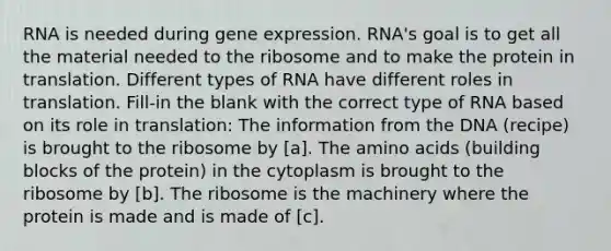 RNA is needed during gene expression. RNA's goal is to get all the material needed to the ribosome and to make the protein in translation. Different types of RNA have different roles in translation. Fill-in the blank with the correct type of RNA based on its role in translation: The information from the DNA (recipe) is brought to the ribosome by [a]. The amino acids (building blocks of the protein) in the cytoplasm is brought to the ribosome by [b]. The ribosome is the machinery where the protein is made and is made of [c].