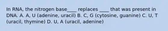 In RNA, the nitrogen base____ replaces ____ that was present in DNA. A. A, U (adenine, uracil) B. C, G (cytosine, guanine) C. U, T (uracil, thymine) D. U, A (uracil, adenine)