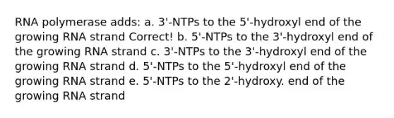 RNA polymerase adds: a. 3'-NTPs to the 5'-hydroxyl end of the growing RNA strand Correct! b. 5'-NTPs to the 3'-hydroxyl end of the growing RNA strand c. 3'-NTPs to the 3'-hydroxyl end of the growing RNA strand d. 5'-NTPs to the 5'-hydroxyl end of the growing RNA strand e. 5'-NTPs to the 2'-hydroxy. end of the growing RNA strand