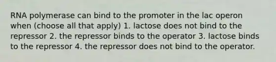 RNA polymerase can bind to the promoter in the lac operon when (choose all that apply) 1. lactose does not bind to the repressor 2. the repressor binds to the operator 3. lactose binds to the repressor 4. the repressor does not bind to the operator.