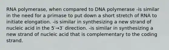 RNA polymerase, when compared to DNA polymerase -is similar in the need for a primase to put down a short stretch of RNA to initiate elongation. -is similar in synthesizing a new strand of nucleic acid in the 5′→3′ direction. -is similar in synthesizing a new strand of nucleic acid that is complementary to the coding strand.