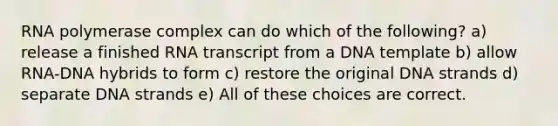 RNA polymerase complex can do which of the following? a) release a finished RNA transcript from a DNA template b) allow RNA-DNA hybrids to form c) restore the original DNA strands d) separate DNA strands e) All of these choices are correct.