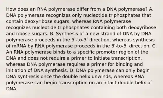 How does an RNA polymerase differ from a DNA polymerase? A. DNA polymerase recognizes only nucleotide triphosphates that contain deoxyribose sugars, whereas RNA polymerase recognizes nucleotide triphosphates containing both deoxyribose and ribose sugars. B. Synthesis of a new strand of DNA by DNA polymerase proceeds in the 5ʹ-to-3ʹ direction, whereas synthesis of mRNA by RNA polymerase proceeds in the 3ʹ-to-5ʹ direction. C. An RNA polymerase binds to a specific promoter region of the DNA and does not require a primer to initiate transcription, whereas DNA polymerase requires a primer for binding and initiation of DNA synthesis. D. DNA polymerase can only begin DNA synthesis once the double helix unwinds, whereas RNA polymerase can begin transcription on an intact double helix of DNA.