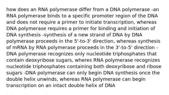 how does an RNA polymerase differ from a DNA polymerase -an RNA polymerase binds to a specific promoter region of the DNA and does not require a primer to initiate transcription, whereas DNA polymerase requires a primer for binding and initiation of DNA synthesis -synthesis of a new strand of DNA by DNA polymerase proceeds in the 5'-to-3' direction, whereas synthesis of mRNA by RNA polymerase proceeds in the 3'-to-5' direction -DNA polymerase recognizes only nucleotide triphosphates that contain deoxyribose sugars, wheres RNA polymerase recognizes nucleotide triphosphates containing both deoxyribose and ribose sugars -DNA polymerase can only begin DNA synthesis once the double helix unwinds, whereas RNA polymerase can begin transcription on an intact double helix of DNA