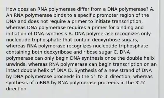 How does an RNA polymerase differ from a DNA polymerase? A. An RNA polymerase binds to a specific promoter region of the DNA and does not require a primer to initiate transcription, whereas DNA polymerase requires a primer for binding and initiation of DNA synthesis B. DNA polymerase recognizes only nucleotide triphosphate that contain deoxyribose sugars, whereas RNA polymerase recognizes nucleotide triphosphate containing both deoxyribose and ribose sugar C. DNA polymerase can only begin DNA synthesis once the double helix unwinds, whereas RNA polymerase can begin transcription on an intact double helix of DNA D. Synthesis of a new strand of DNA by DNA polymerase proceeds in the 5'- to-3' direction, whereas synthesis of mRNA by RNA polymerase proceeds in the 3'-5' direction