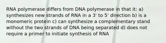 RNA polymerase differs from DNA polymerase in that it: a) synthesizes new strands of RNA in a 3' to 5' direction b) is a monomeric protein c) can synthesize a complementary stand without the two strands of DNA being separated d) does not require a primer to initiate synthesis of RNA