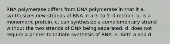 RNA polymerase differs from DNA polymerase in that it a. synthesizes new strands of RNA in a 3′ to 5′ direction. b. is a monomeric protein. c. can synthesize a complementary strand without the two strands of DNA being separated. d. does not require a primer to initiate synthesis of RNA. e. Both a and d