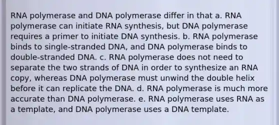 RNA polymerase and DNA polymerase differ in that a. RNA polymerase can initiate RNA synthesis, but DNA polymerase requires a primer to initiate DNA synthesis. b. RNA polymerase binds to single-stranded DNA, and DNA polymerase binds to double-stranded DNA. c. RNA polymerase does not need to separate the two strands of DNA in order to synthesize an RNA copy, whereas DNA polymerase must unwind the double helix before it can replicate the DNA. d. RNA polymerase is much more accurate than DNA polymerase. e. RNA polymerase uses RNA as a template, and DNA polymerase uses a DNA template.