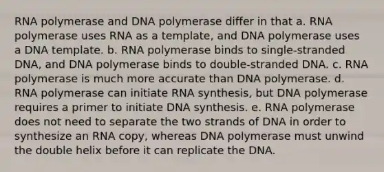 RNA polymerase and DNA polymerase differ in that a. RNA polymerase uses RNA as a template, and DNA polymerase uses a DNA template. b. RNA polymerase binds to single-stranded DNA, and DNA polymerase binds to double-stranded DNA. c. RNA polymerase is much more accurate than DNA polymerase. d. RNA polymerase can initiate RNA synthesis, but DNA polymerase requires a primer to initiate DNA synthesis. e. RNA polymerase does not need to separate the two strands of DNA in order to synthesize an RNA copy, whereas DNA polymerase must unwind the double helix before it can replicate the DNA.