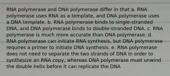 RNA polymerase and DNA polymerase differ in that a. RNA polymerase uses RNA as a template, and DNA polymerase uses a DNA template. b. RNA polymerase binds to single-stranded DNA, and DNA polymerase binds to double-stranded DNA. c. RNA polymerase is much more accurate than DNA polymerase. d. RNA polymerase can initiate RNA synthesis, but DNA polymerase requires a primer to initiate DNA synthesis. e. RNA polymerase does not need to separate the two strands of DNA in order to synthesize an RNA copy, whereas DNA polymerase must unwind the double helix before it can replicate the DNA