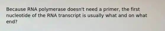 Because RNA polymerase doesn't need a primer, the first nucleotide of the RNA transcript is usually what and on what end?