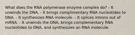 What does the RNA polymerase enzyme complex do? - It unwinds the DNA. - It brings complimentary RNA nucleotides to DNA. - It synthesizes RNA molecule. - It splices introns out of mRNA. - It unwinds the DNA, brings complementary RNA nucleotides to DNA, and synthesizes an RNA molecule.