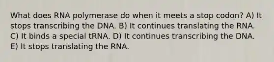 What does RNA polymerase do when it meets a stop codon? A) It stops transcribing the DNA. B) It continues translating the RNA. C) It binds a special tRNA. D) It continues transcribing the DNA. E) It stops translating the RNA.