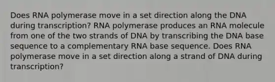 Does RNA polymerase move in a set direction along the DNA during transcription? RNA polymerase produces an RNA molecule from one of the two strands of DNA by transcribing the DNA base sequence to a complementary RNA base sequence. Does RNA polymerase move in a set direction along a strand of DNA during transcription?