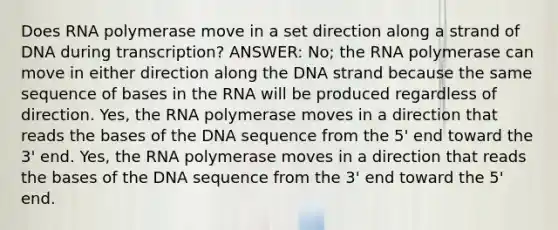 Does RNA polymerase move in a set direction along a strand of DNA during transcription? ANSWER: No; the RNA polymerase can move in either direction along the DNA strand because the same sequence of bases in the RNA will be produced regardless of direction. Yes, the RNA polymerase moves in a direction that reads the bases of the DNA sequence from the 5' end toward the 3' end. Yes, the RNA polymerase moves in a direction that reads the bases of the DNA sequence from the 3' end toward the 5' end.