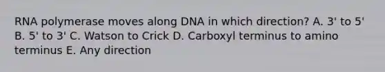 RNA polymerase moves along DNA in which direction? A. 3' to 5' B. 5' to 3' C. Watson to Crick D. Carboxyl terminus to amino terminus E. Any direction