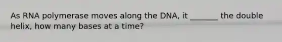 As RNA polymerase moves along the DNA, it _______ the double helix, how many bases at a time?
