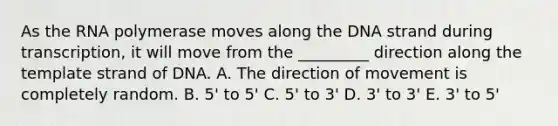 As the RNA polymerase moves along the DNA strand during transcription, it will move from the _________ direction along the template strand of DNA. A. The direction of movement is completely random. B. 5' to 5' C. 5' to 3' D. 3' to 3' E. 3' to 5'