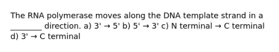 The RNA polymerase moves along the DNA template strand in a ________ direction. a) 3' → 5' b) 5' → 3' c) N terminal → C terminal d) 3' → C terminal