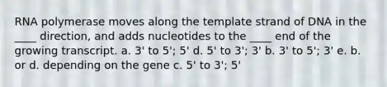 RNA polymerase moves along the template strand of DNA in the ____ direction, and adds nucleotides to the ____ end of the growing transcript. a. 3' to 5'; 5' d. 5' to 3'; 3' b. 3' to 5'; 3' e. b. or d. depending on the gene c. 5' to 3'; 5'