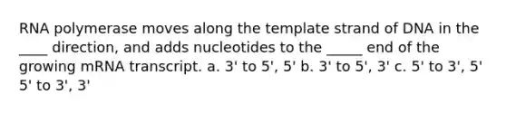 RNA polymerase moves along the template strand of DNA in the ____ direction, and adds nucleotides to the _____ end of the growing mRNA transcript. a. 3' to 5', 5' b. 3' to 5', 3' c. 5' to 3', 5' 5' to 3', 3'