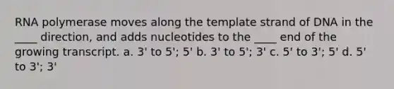 RNA polymerase moves along the template strand of DNA in the ____ direction, and adds nucleotides to the ____ end of the growing transcript. a. 3' to 5'; 5' b. 3' to 5'; 3' c. 5' to 3'; 5' d. 5' to 3'; 3'